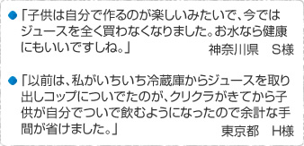 「子供は自分で作るのが楽しいみたいで、今ではジュースを全く買わなくなりました。お水なら健康にもいいですしね。」神奈川県 S様　「以前は、私がいちいち冷蔵庫からジュースを取り出しコップについでたのが、クリクラがきてから子供が自分でついで飲むようになったので余計な手間が省けました。」東京都 H様