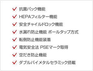 抗菌パック機能　HEPAフィルター機能　安全チャイルドロック機能　水漏れ防止機能 ボールタップ方式　転倒防止機能　電気安全法 PSEマーク取得　空だき防止機能　ダブルバイメタルセラミック機能