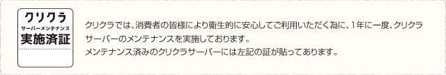 クリクラサーバーメンテナンス実施済証　クリクラでは、消費者の皆様により衛生的に安心してご利用いただく為に、1年に一度、クリクラサーバーのメンテナンスを実施しております。メンテナンス済みのクリクラサーバーには左記の証が貼ってあります。