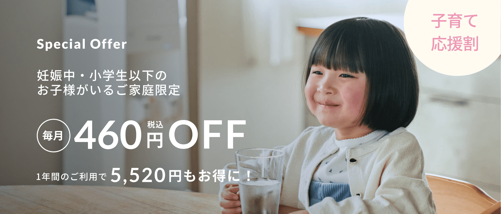 Special Offer 妊娠中・小学生以下のお子様がいるご家庭限定 毎月税込み460円OFF 1年間のご利用で5,520円もお得に！