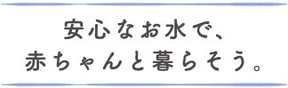 安心なお水で、赤ちゃんと暮らそう。