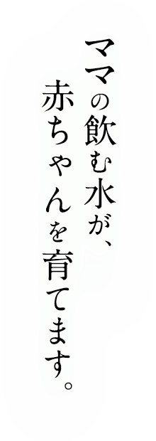 ママの飲む水が、赤ちゃんを育てます。