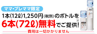 ママ・プレママ限定 1本(12L)1,250円(税別)のボトルを6本(72L)無料でご提供！※ 費用は一切かかりません