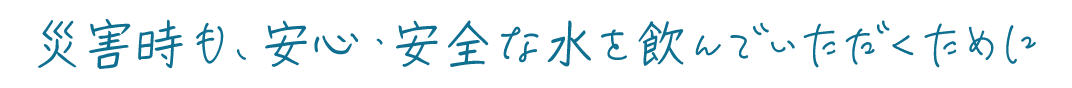 災害時も、安心・安全な水を飲んでいただくために